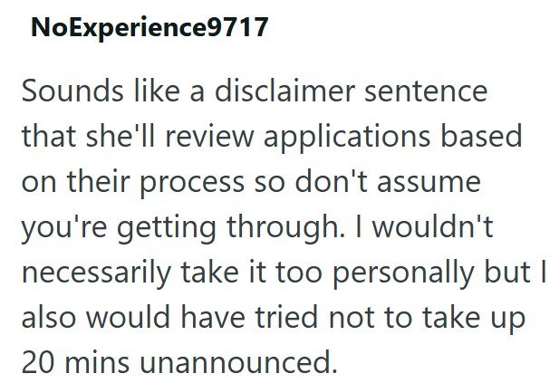 NoExperience9717 Sounds like a disclaimer sentence that she'll review applications based on their process so don't assume you're getting through. I wouldn't necessarily take it too personally but I also would have tried not to take up 20 mins unannounced.