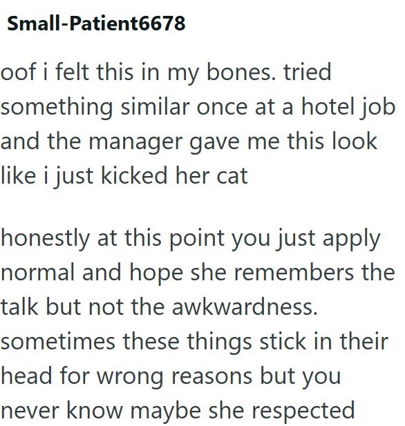 Small-Patient6678 oof i felt this in my bones. tried something similar once at a hotel job and the manager gave me this look like i just kicked her cat honestly at this point you just apply normal and hope she remembers the talk but not the awkwardness. sometimes these things stick in their head for wrong reasons but you never know maybe she respected