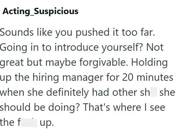 Acting Suspicious Sounds like you pushed it too far. Going in to introduce yourself? Not great but maybe forgivable. Holding up the hiring manager for 20 minutes when she definitely had other sh she should be doing? That's where I see the f up.