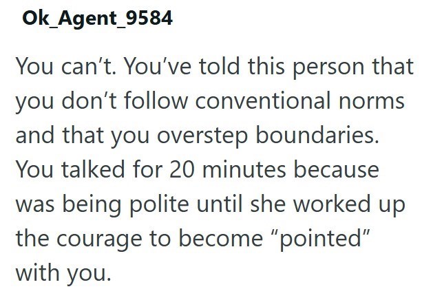 Ok_Agent_9584 You can't. You've told this person that you don't follow conventional norms and that you overstep boundaries. You talked for 20 minutes because was being polite until she worked up the courage to become "pointed" with you.