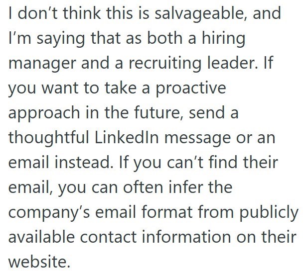 I don't think this is salvageable, and I'm saying that as both a hiring manager and a recruiting leader. If you want to take a proactive approach in the future, send a thoughtful LinkedIn message or an email instead. If you can't find their email, you can often infer the company's email format from publicly available contact information on their website.