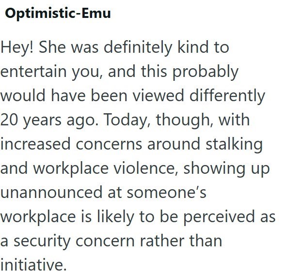 Optimistic-Emu Hey! She was definitely kind to entertain you, and this probably would have been viewed differently 20 years ago. Today, though, with increased concerns around stalking and workplace violence, showing up unannounced at someone's workplace is likely to be perceived as a security concern rather than initiative.