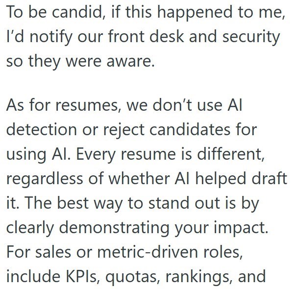 To be candid, if this happened to me, I'd notify our front desk and security so they were aware. As for resumes, we don't use Al detection or reject candidates for using Al. Every resume is different, regardless of whether Al helped draft it. The best way to stand out is by clearly demonstrating your impact. For sales or metric-driven roles, include KPIs, quotas, rankings, and