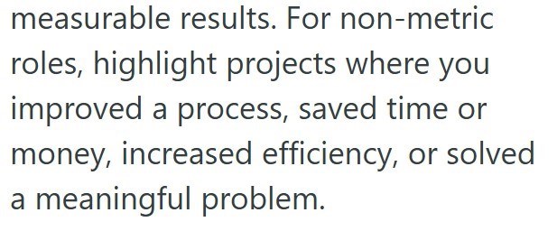 measurable results. For non-metric roles, highlight projects where you improved a process, saved time or money, increased efficiency, or solved a meaningful problem.