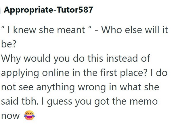 Appropriate-Tutor587 "I knew she meant " - Who else will it be? Why would you do this instead of applying online in the first place? I do not see anything wrong in what she said tbh. I guess you got the memo now