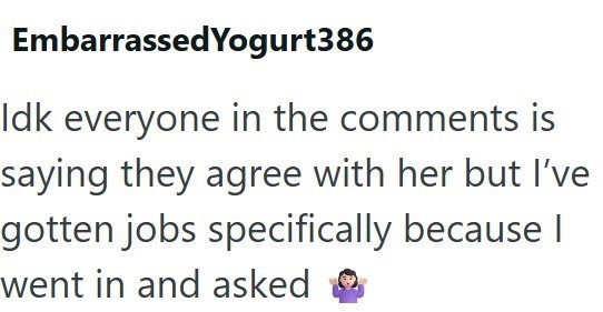 Embarrassed Yogurt386 Idk everyone in the comments is saying they agree with her but I've gotten jobs specifically because I went in and asked