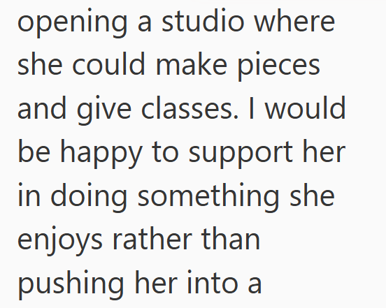 opening a studio where she could make pieces and give classes. I would be happy to support her in doing something she enjoys rather than pushing her into a