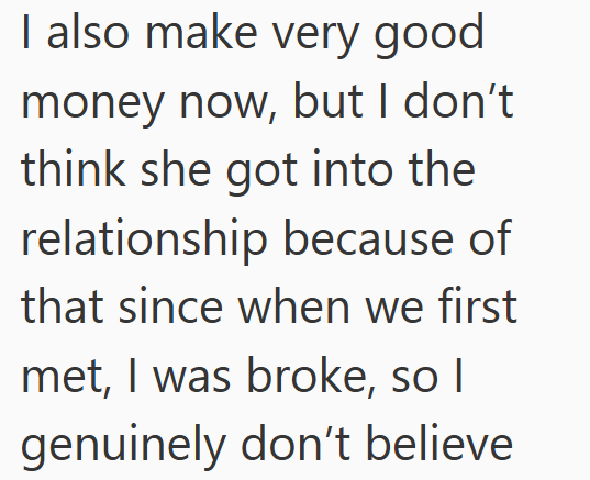 I also make very good money now, but I don't think she got into the relationship because of that since when we first met, I was broke, so I genuinely don't believe