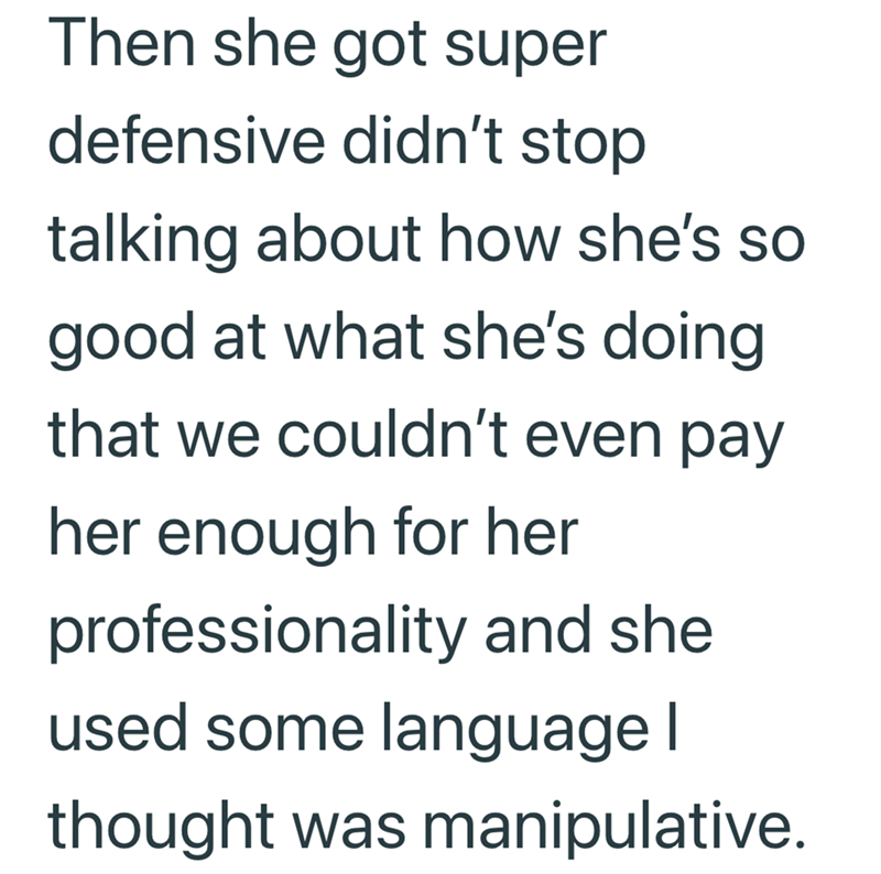 Then she got super defensive didn't stop talking about how she's so good at what she's doing that we couldn't even pay her enough for her professionality and she used some language | thought was manipulative.
