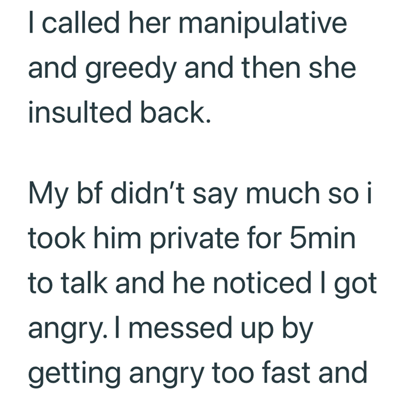 I called her manipulative and greedy and then she insulted back. My bf didn't say much so i took him private for 5min to talk and he noticed I got angry. I messed up by getting angry too fast and
