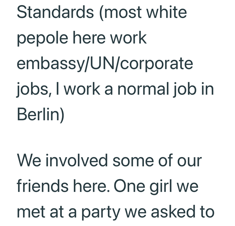 Standards (most white pepole here work embassy/UN/corporate jobs, I work a normal job in Berlin) We involved some of our friends here. One girl we met at a party we asked to