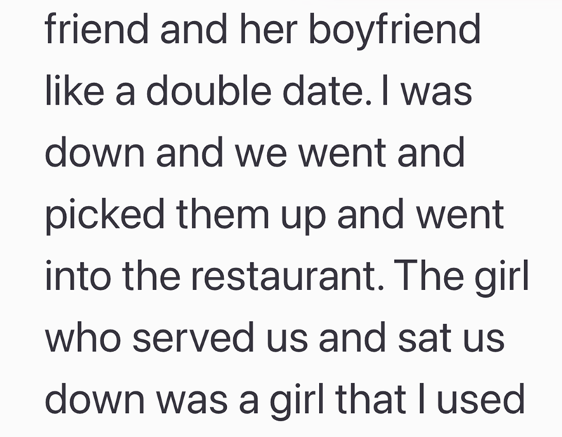 friend and her boyfriend like a double date. I was down and we went and picked them up and went into the restaurant. The girl who served us and sat us down was a girl that I used