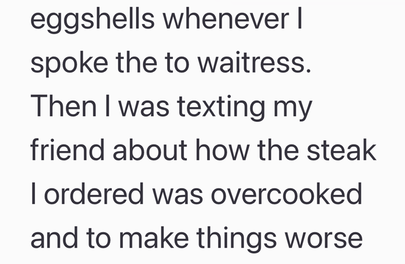 eggshells whenever I spoke the to waitress. Then I was texting my friend about how the steak I ordered was overcooked and to make things worse