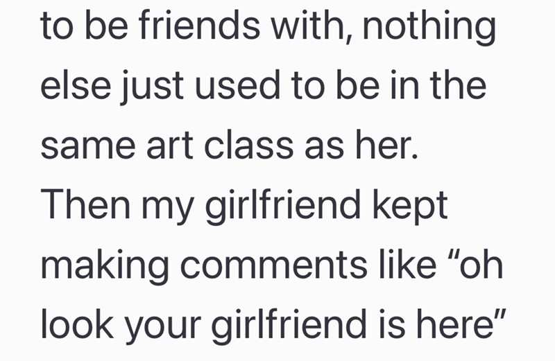 to be friends with, nothing else just used to be in the same art class as her. Then my girlfriend kept making comments like "oh look your girlfriend is here"