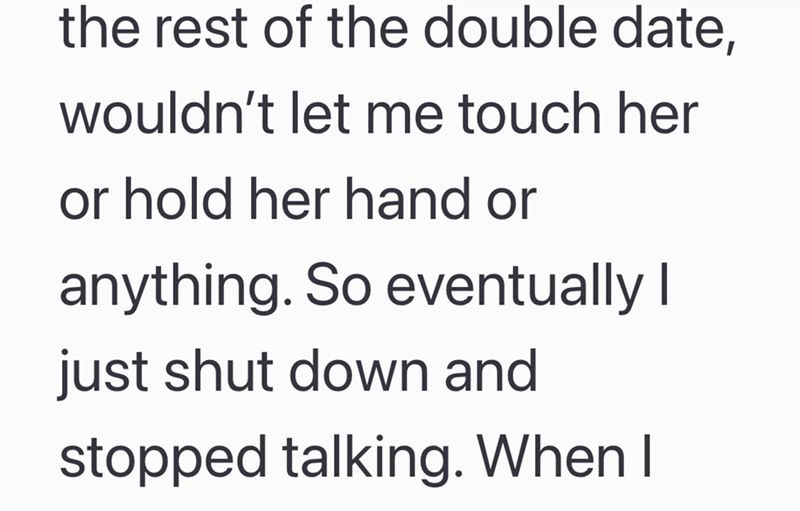 the rest of the double date, wouldn't let me touch her or hold her hand or anything. So eventually I just shut down and stopped talking. When I