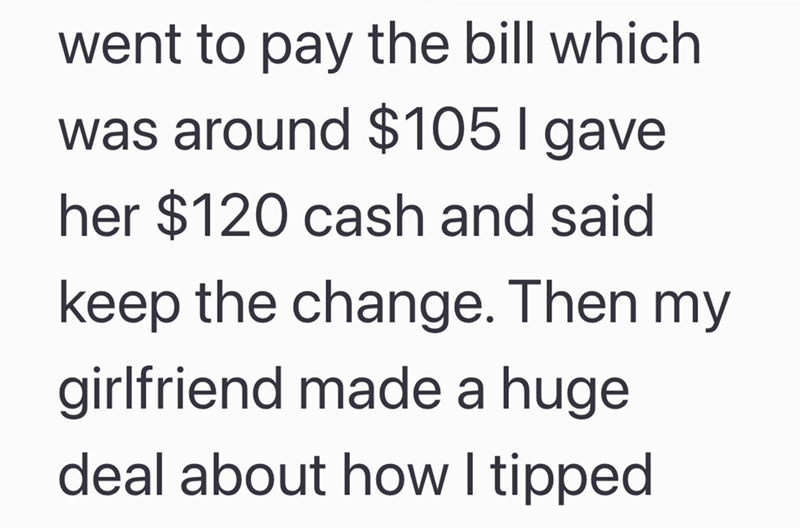 went to pay the bill which was around $105 I gave her $120 cash and said keep the change. Then my girlfriend made a huge deal about how I tipped