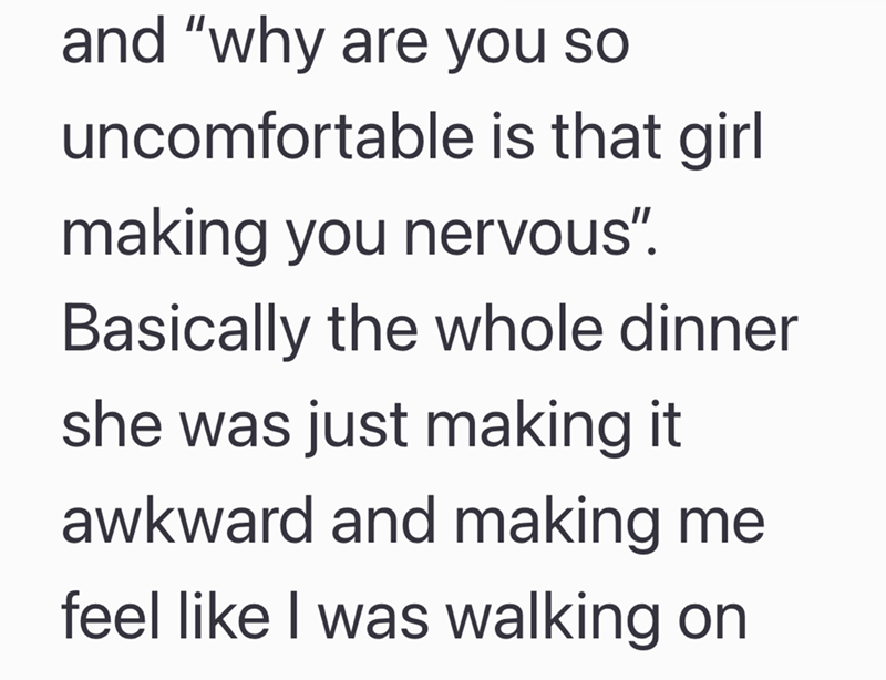 and "why are you so uncomfortable is that girl making you nervous". Basically the whole dinner she was just making it awkward and making me feel like I was walking on
