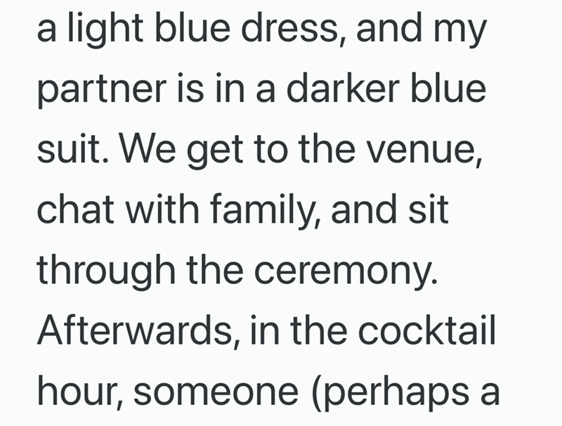 a light blue dress, and my partner is in a darker blue suit. We get to the venue, chat with family, and sit through the ceremony. Afterwards, in the cocktail hour, someone (perhaps a