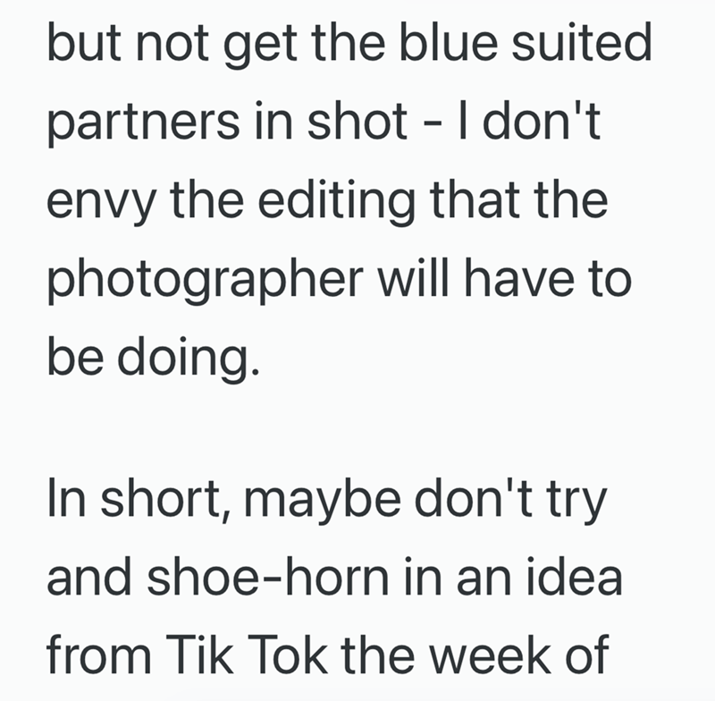 but not get the blue suited partners in shot - I don't envy the editing that the photographer will have to be doing. In short, maybe don't try and shoe-horn in an idea from Tik Tok the week of