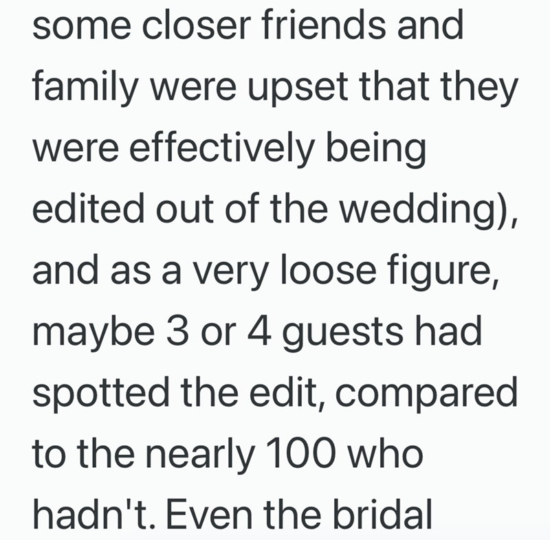 some closer friends and family were upset that they were effectively being edited out of the wedding), and as a very loose figure, maybe 3 or 4 guests had spotted the edit, compared to the nearly 100 who hadn't. Even the bridal