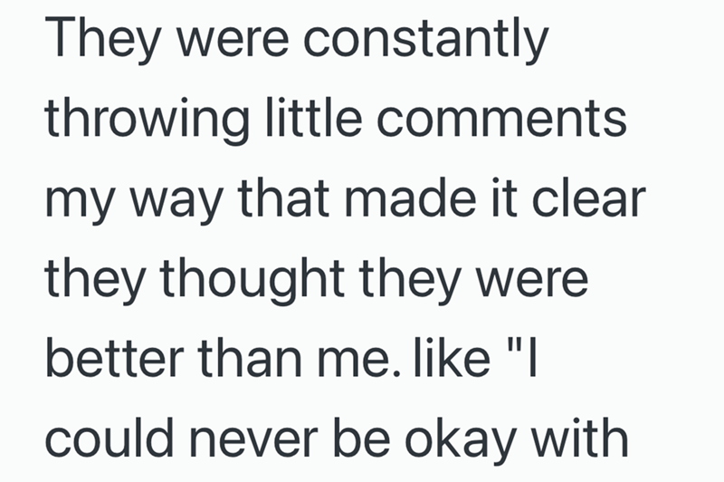They were constantly throwing little comments my way that made it clear they thought they were better than me. like "I could never be okay with
