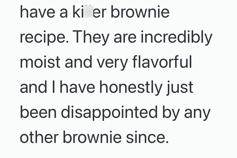 have a ki er brownie recipe. They are incredibly moist and very flavorful and I have honestly just been disappointed by any other brownie since.