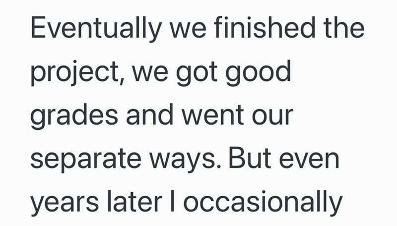 Eventually we finished the project, we got good grades and went our separate ways. But even years later I occasionally
