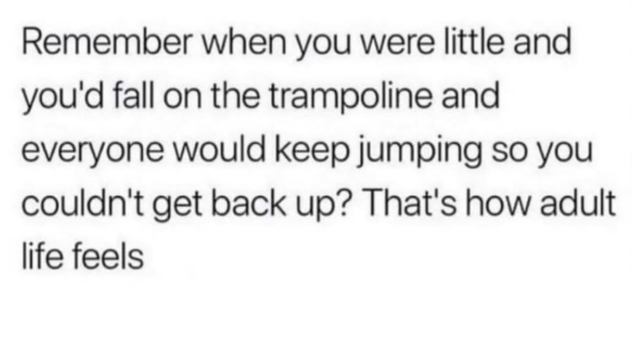 Remember when you were little and you'd fall on the trampoline and everyone would keep jumping so you couldn't get back up? That's how adult life feels