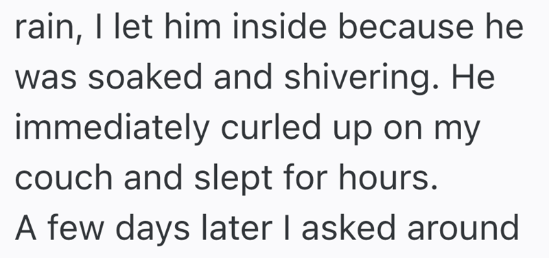 rain, I let him inside because he was soaked and shivering. He immediately curled up on my couch and slept for hours. A few days later I asked around