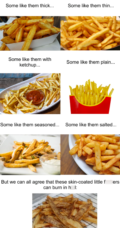 Some like them thick... Some like them thin... Some like them with ketchup... Some like them plain... Some like them seasoned... Some like them salted... But we can all agree that these skin-coated little f ers can burn in h I: