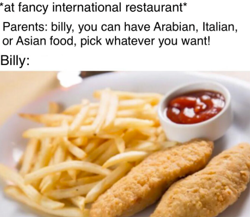 *at fancy international restaurant* Parents: billy, you can have Arabian, Italian, or Asian food, pick whatever you want! Billy:
