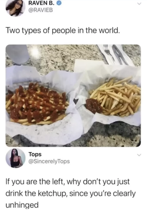 RAVEN B. @RAVIEB Two types of people in the world. Tops @SincerelyTops If you are the left, why don't you just drink the ketchup, since you're clearly unhinged