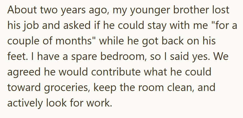 About two years ago, my younger brother lost his job and asked if he could stay with me "for a couple of months" while he got back on his feet. I have a spare bedroom, so I said yes. We agreed he would contribute what he could toward groceries, keep the room clean, and actively look for work.