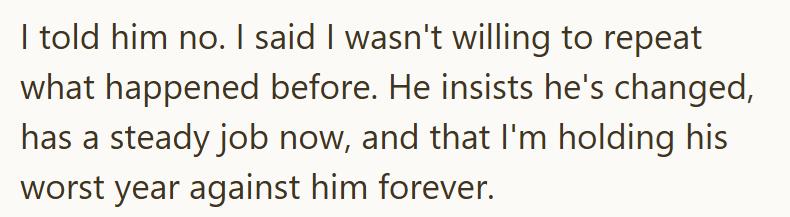 I told him no. I said I wasn't willing to repeat what happened before. He insists he's changed, has a steady job now, and that I'm holding his worst year against him forever.