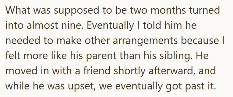 What was supposed to be two months turned into almost nine. Eventually I told him he needed to make other arrangements because I felt more like his parent than his sibling. He moved in with a friend shortly afterward, and while he was upset, we eventually got past it.