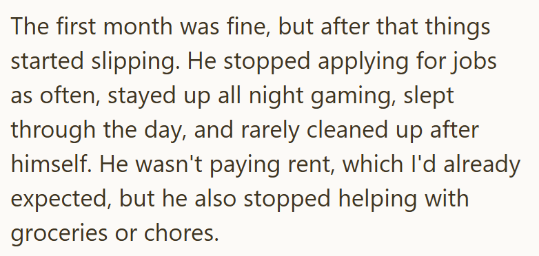 The first month was fine, but after that things started slipping. He stopped applying for jobs as often, stayed up all night gaming, slept through the day, and rarely cleaned up after himself. He wasn't paying rent, which I'd already expected, but he also stopped helping with groceries or chores.