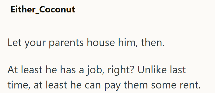 Either_Coconut Let your parents house him, then. At least he has a job, right? Unlike last time, at least he can pay them some rent.