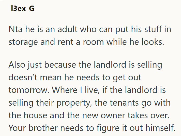 13ex_G Nta he is an adult who can put his stuff in storage and rent a room while he looks. Also just because the landlord is selling doesn't mean he needs to get out tomorrow. Where I live, if the landlord is selling their property, the tenants go with the house and the new owner takes over. Your brother needs to figure it out himself.