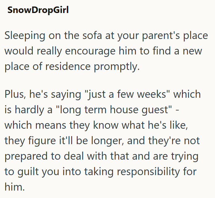 SnowDropGirl Sleeping on the sofa at your parent's place would really encourage him to find a new place of residence promptly. Plus, he's saying "just a few weeks" which is hardly a "long term house guest" - which means they know what he's like, they figure it'll be longer, and they're not prepared to deal with that and are trying to guilt you into taking responsibility for him.