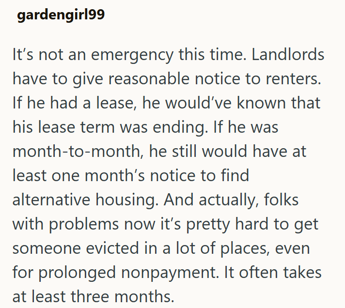 gardengirl99 It's not an emergency this time. Landlords have to give reasonable notice to renters. If he had a lease, he would've known that his lease term was ending. If he was month-to-month, he still would have at least one month's notice to find alternative housing. And actually, folks with problems now it's pretty hard to get someone evicted in a lot of places, even for prolonged nonpayment. It often takes at least three months.