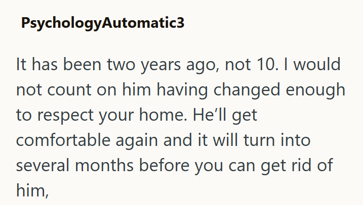PsychologyAutomatic3 It has been two years ago, not 10. I would not count on him having changed enough to respect your home. He'll get comfortable again and it will turn into several months before you can get rid of him,