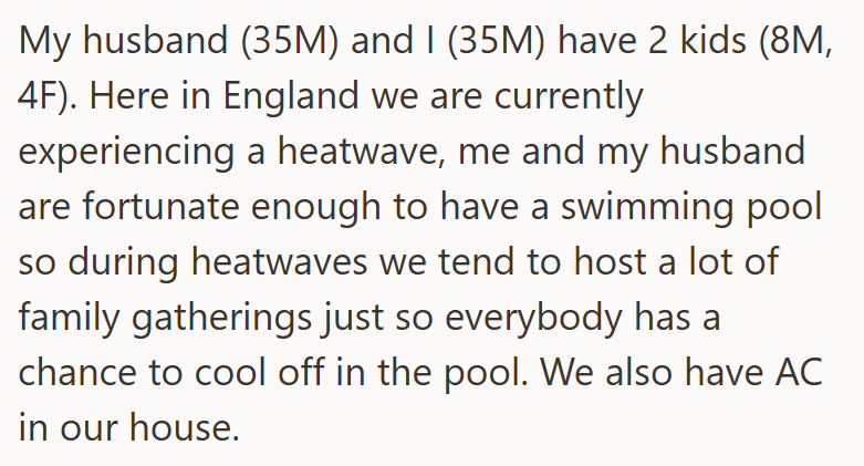 My husband (35M) and I (35M) have 2 kids (8M, 4F). Here in England we are currently experiencing a heatwave, me and my husband are fortunate enough to have a swimming pool so during heatwaves we tend to host a lot of family gatherings just so everybody has a chance to cool off in the pool. We also have AC in our house.
