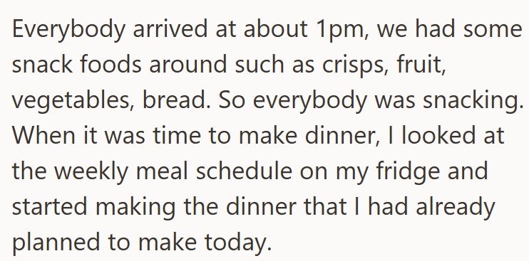 Everybody arrived at about 1pm, we had some snack foods around such as crisps, fruit, vegetables, bread. So everybody was snacking. When it was time to make dinner, I looked at the weekly meal schedule on my fridge and started making the dinner that I had already planned to make today.