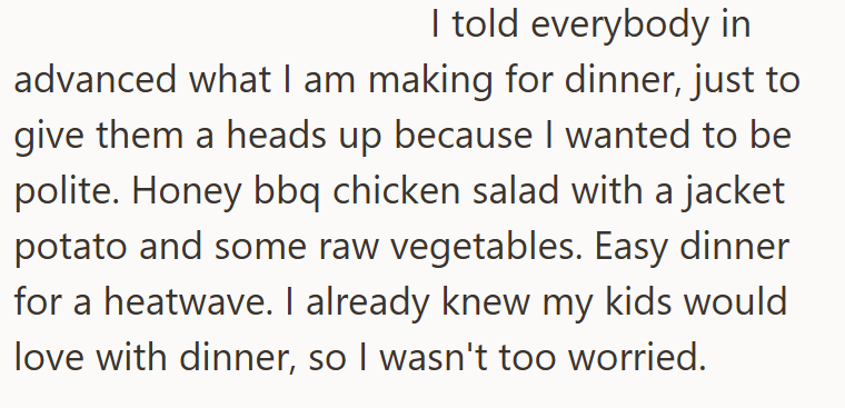I told everybody in advanced what I am making for dinner, just to give them a heads up because I wanted to be polite. Honey bbq chicken salad with a jacket potato and some raw vegetables. Easy dinner for a heatwave. I already knew my kids would love with dinner, so I wasn't too worried.