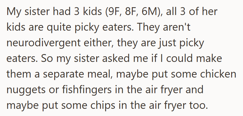 My sister had 3 kids (9F, 8F, 6M), all 3 of her kids are quite picky eaters. They aren't neurodivergent either, they are just picky eaters. So my sister asked me if I could make them a separate meal, maybe put some chicken nuggets or fishfingers in the air fryer and maybe put some chips in the air fryer too.