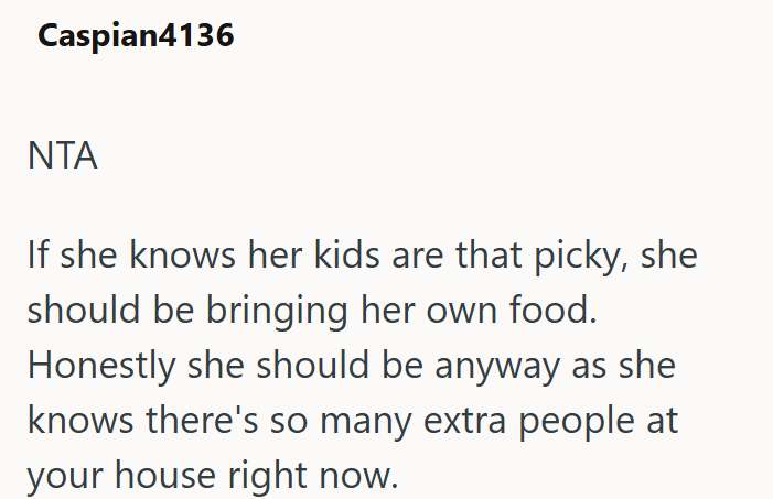 Caspian4136 ΝΤΑ If she knows her kids are that picky, she should be bringing her own food. Honestly she should be anyway as she knows there's so many extra people at your house right now.