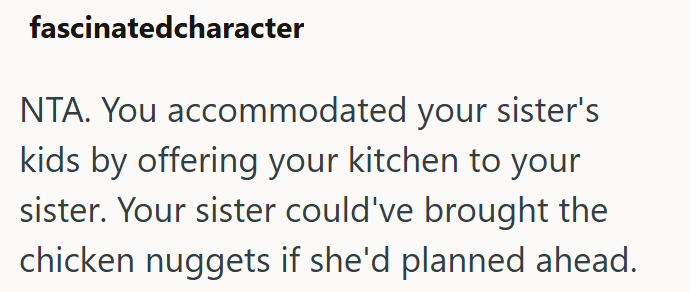 fascinatedcharacter NTA. You accommodated your sister's kids by offering your kitchen to your sister. Your sister could've brought the chicken nuggets if she'd planned ahead.