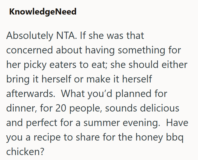 KnowledgeNeed Absolutely NTA. If she was that concerned about having something for her picky eaters to eat; she should either bring it herself or make it herself afterwards. What you'd planned for dinner, for 20 people, sounds delicious and perfect for a summer evening. Have you a recipe to share for the honey bbq chicken?