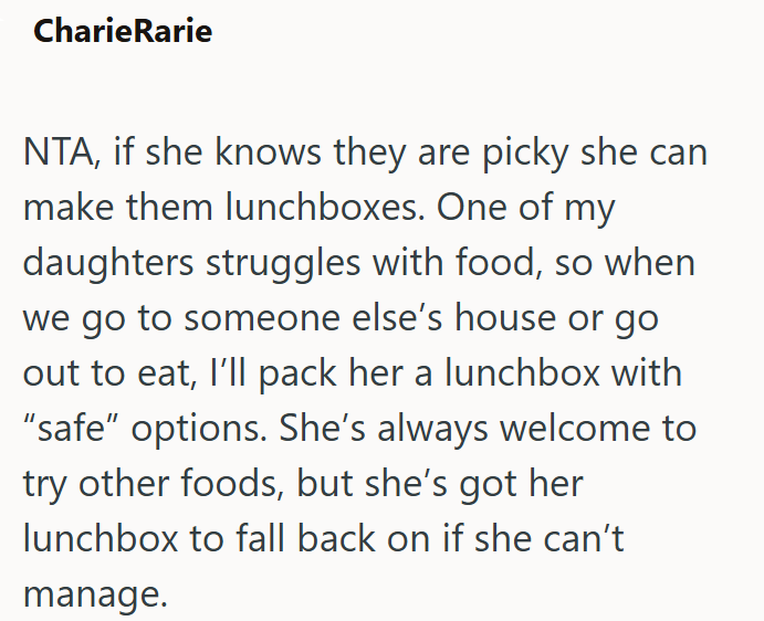 CharieRarie NTA, if she knows they are picky she can make them lunchboxes. One of my daughters struggles with food, so when we go to someone else's house or go out to eat, I'll pack her a lunchbox with "safe" options. She's always welcome to try other foods, but she's got her lunchbox to fall back on if she can't manage.