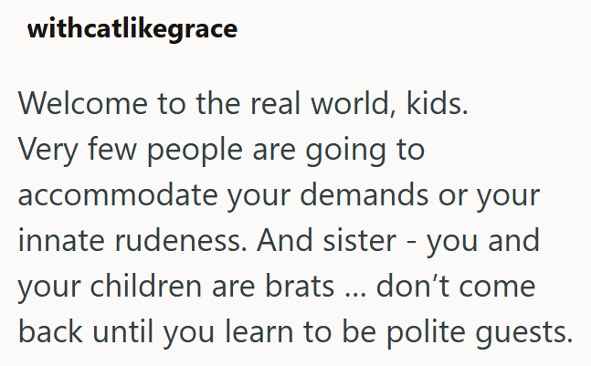 withcatlikegrace Welcome to the real world, kids. Very few people are going to accommodate your demands or your innate rudeness. And sister - you and your children are brats ... don't come back until you learn to be polite guests.